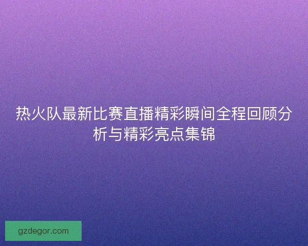 热火队最新比赛直播精彩瞬间全程回顾分析与精彩亮点集锦