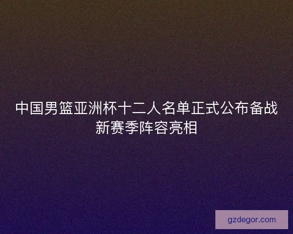 中国男篮亚洲杯十二人名单正式公布备战新赛季阵容亮相