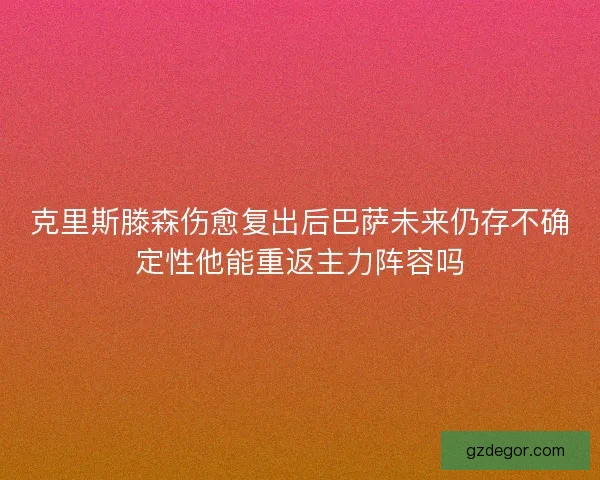 克里斯滕森伤愈复出后巴萨未来仍存不确定性他能重返主力阵容吗
