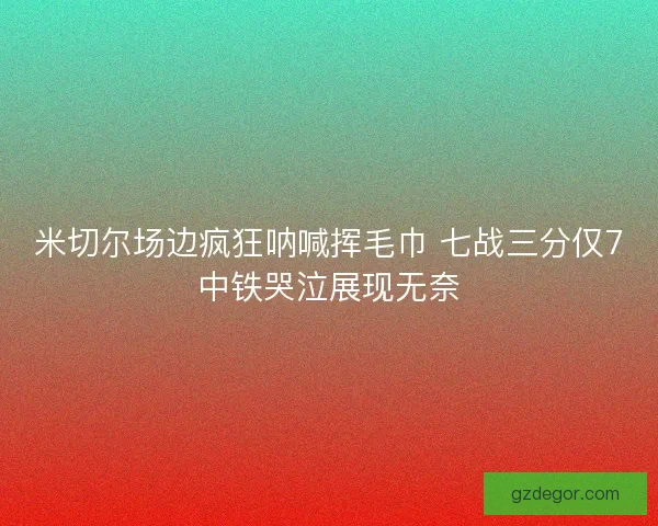 米切尔场边疯狂呐喊挥毛巾 七战三分仅7中铁哭泣展现无奈