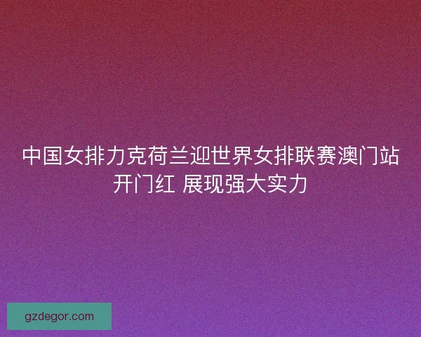中国女排力克荷兰迎世界女排联赛澳门站开门红 展现强大实力