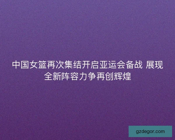 中国女篮再次集结开启亚运会备战 展现全新阵容力争再创辉煌 中国女篮再次集结开启亚运会备战 展现全新阵容力争再创辉煌