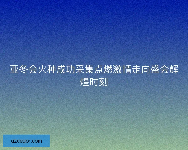 亚冬会火种成功采集点燃激情走向盛会辉煌时刻 亚冬会火种成功采集点燃激情走向盛会辉煌时刻
