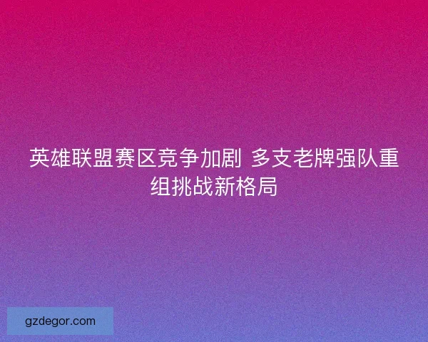 英雄联盟赛区竞争加剧 多支老牌强队重组挑战新格局 英雄联盟赛区竞争加剧 多支老牌强队重组挑战新格局