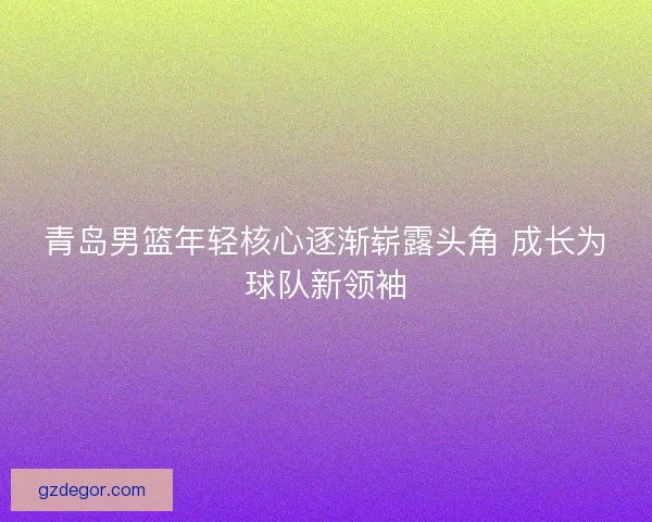 青岛男篮年轻核心逐渐崭露头角 成长为球队新领袖 青岛男篮年轻核心逐渐崭露头角 成长为球队新领袖
