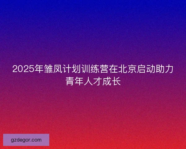 2025年雏凤计划训练营在北京启动助力青年人才成长