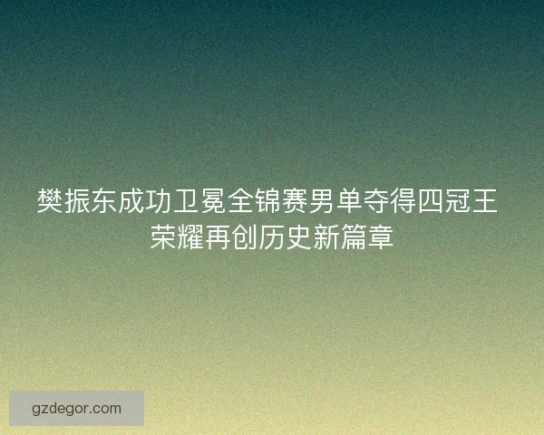 樊振东成功卫冕全锦赛男单夺得四冠王 荣耀再创历史新篇章 樊振东成功卫冕全锦赛男单夺得四冠王 荣耀再创历史新篇章
