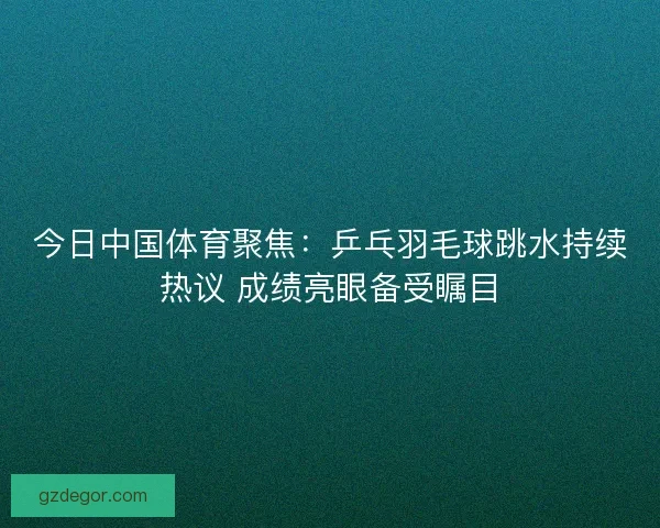 今日中国体育聚焦：乒乓羽毛球跳水持续热议 成绩亮眼备受瞩目