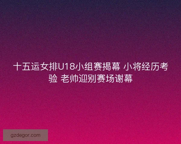 十五运女排U18小组赛揭幕 小将经历考验 老帅迎别赛场谢幕
