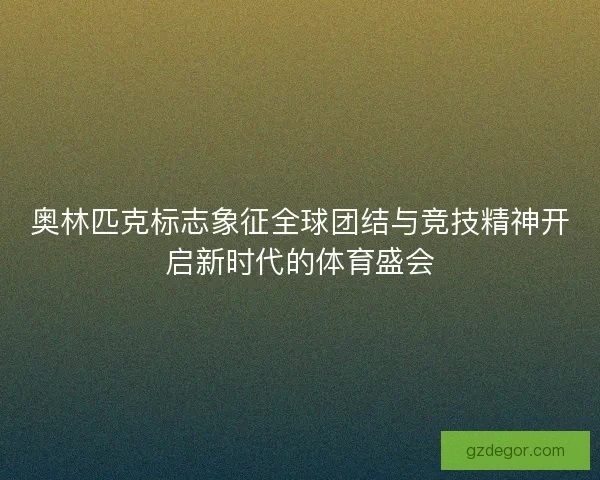 奥林匹克标志象征全球团结与竞技精神开启新时代的体育盛会