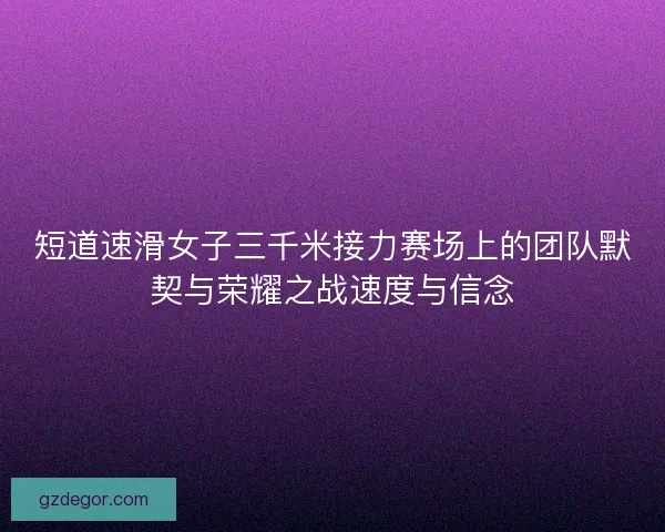 短道速滑女子三千米接力赛场上的团队默契与荣耀之战速度与信念