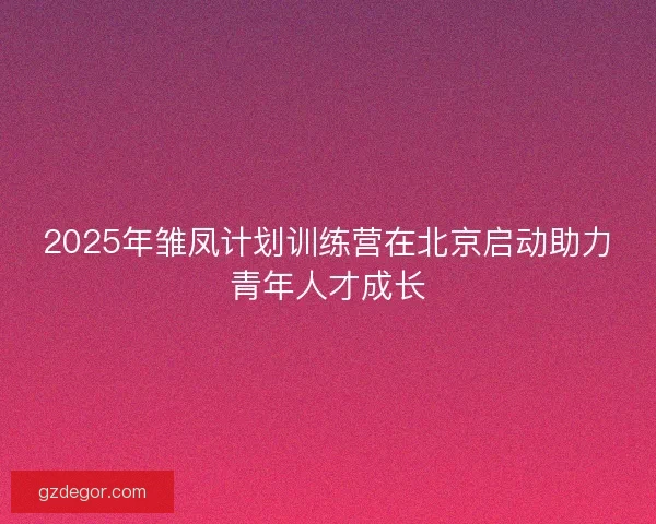 2025年雏凤计划训练营在北京启动助力青年人才成长 2025年雏凤计划训练营在北京启动助力青年人才成长