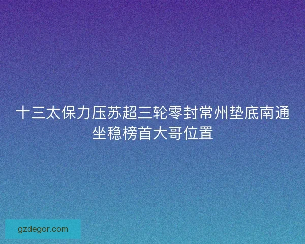 十三太保力压苏超三轮零封常州垫底南通坐稳榜首大哥位置 十三太保力压苏超三轮零封常州垫底南通坐稳榜首大哥位置