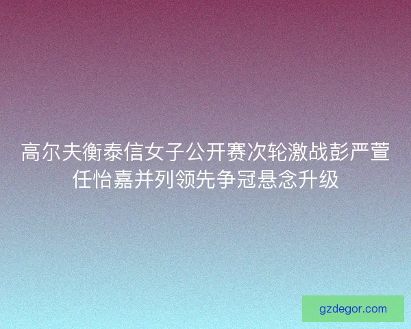 高尔夫衡泰信女子公开赛次轮激战彭严萱任怡嘉并列领先争冠悬念升级