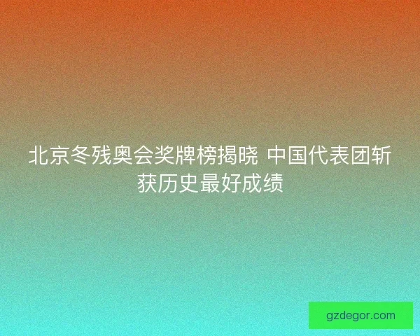 北京冬残奥会奖牌榜揭晓 中国代表团斩获历史最好成绩 北京冬残奥会奖牌榜揭晓 中国代表团斩获历史最好成绩