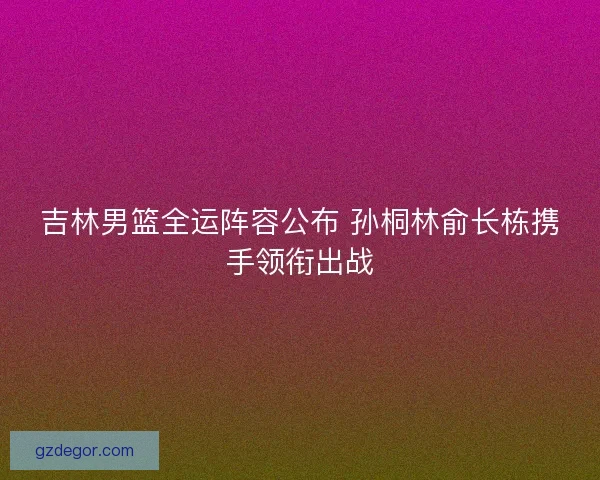 吉林男篮全运阵容公布 孙桐林俞长栋携手领衔出战 吉林男篮全运阵容公布 孙桐林俞长栋携手领衔出战