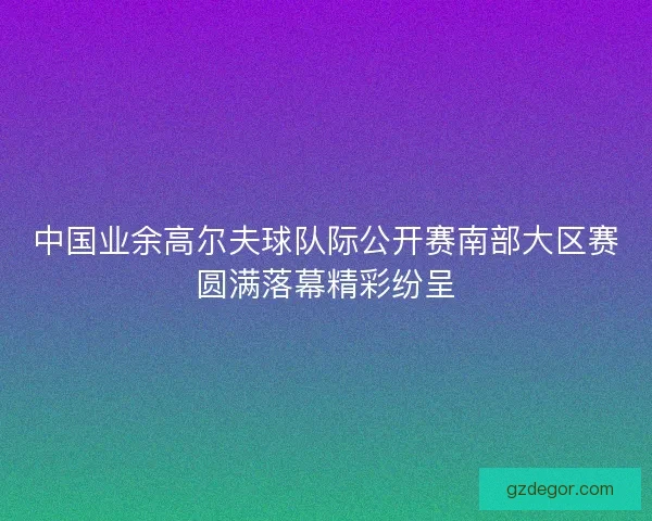 中国业余高尔夫球队际公开赛南部大区赛圆满落幕精彩纷呈 中国业余高尔夫球队际公开赛南部大区赛圆满落幕精彩纷呈
